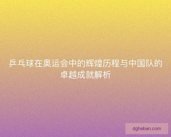 乒乓球在奥运会中的辉煌历程与中国队的卓越成就解析