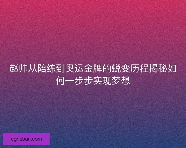 赵帅从陪练到奥运金牌的蜕变历程揭秘如何一步步实现梦想
