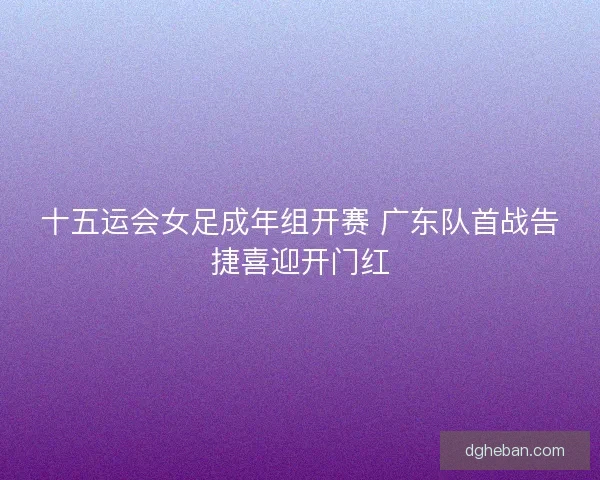 十五运会女足成年组开赛 广东队首战告捷喜迎开门红