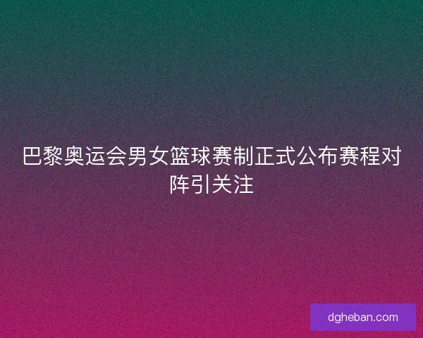 巴黎奥运会男女篮球赛制正式公布赛程对阵引关注