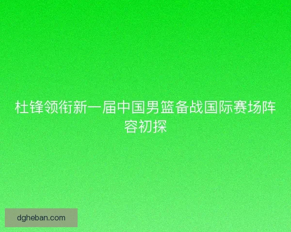 杜锋领衔新一届中国男篮备战国际赛场阵容初探