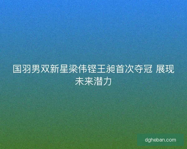 国羽男双新星梁伟铿王昶首次夺冠 展现未来潜力
